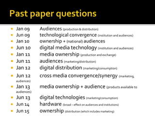  Jan 09 Audiences (production & distribution)
 Jun 09 technological convergence (institution and audiences)
 Jan 10 ownership + (national) audiences
 Jun 10 digital media technology (institution and audiences)
 Jan 11 media ownership (production and exchange)
 Jun 11 audiences (marketing/distribution)
 Jan 12 digital distribution (marketing/consumption)
 Jun 12 cross media convergence/synergy (marketing,
audiences)
 Jan 13 media ownership + audience (products available to
audiences)
 Jun 13 digital technologies (marketing/consumption)
 Jun 14 hardware (broad – effect on audiences and institutions)
 Jun 15 ownership (distribution (which includes marketing)
 