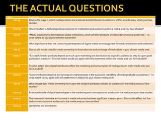 YEAR QUESTION
Jan 09 Discuss the ways in which media products are produced and distributed to audiences, within a media area, which you have
studied.
June 09 How important is technological convergence for institutions and audiences within a media area you have studied?
Jan 10 “Media production is dominated by global institutions, which sell their products and services to national audiences.” To
what extent do you agree with this statement?
June 10 What significance does the continuing development of digital media technology have for media institutions and audiences?
Jan 11 Discuss the issues raised by media ownership in the production and exchange of media texts in your chosen media area.
June 11 “Successful media products depend as much upon marketing and distribution to a specific audience as they do upon good
production practices.” To what extent would you agree with this statement, within the media area you have studied?
Jan 12 To what extent does digital distribution affect the marketing and consumption of media products in the media area you
have studied?
June 12 “Cross-media convergence and synergy are vital processes in the successful marketing of media products to audiences.” To
what extent to you agree with this statement in relation to your chosen media area?
Jan 13 What impact does media ownership have upon the range of products available to audiences in the media area you have
studied?
June 13 Evaluate the role of digital technologies in the marketing and consumption of products in the media area you have studied.
June 14 The increase in hardware and content in media industries has been significant in recent years. Discuss the effect this has
had on institutions and audiences in the media area you have studied.
June 15 Ownership and distribution
 