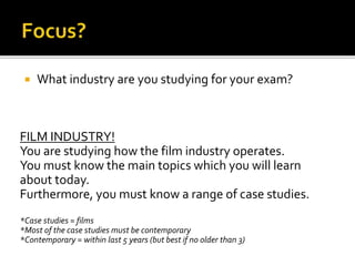  What industry are you studying for your exam?
FILM INDUSTRY!
You are studying how the film industry operates.
You must know the main topics which you will learn
about today.
Furthermore, you must know a range of case studies.
*Case studies = films
*Most of the case studies must be contemporary
*Contemporary = within last 5 years (but best if no older than 3)
 