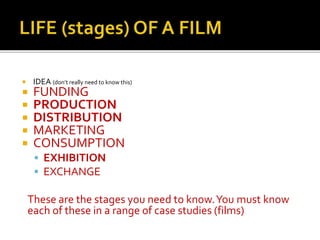  IDEA (don’t really need to know this)
 FUNDING
 PRODUCTION
 DISTRIBUTION
 MARKETING
 CONSUMPTION
 EXHIBITION
 EXCHANGE
These are the stages you need to know.You must know
each of these in a range of case studies (films)
 