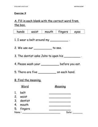 ENGLISH LANGUAGE

SBTPERAK2007

Exercise 9

A. Fill in each blank with the correct word from
the box.
hands

waist

mouth

fingers

eyes

1. I wear a belt around my __________ .
2. We use our __________ to see.
3. The dentist asks John to open his _________ .
4. Please wash your __________ before you eat.
5. There are five __________ on each hand.
B. Find the meaning.
Word
1.
2.
3.
4.
5.

Meaning

belt
waist
dentist
mouth
fingers

____________
____________
____________
____________
____________

Name : ___________________________

Date: _______

 
