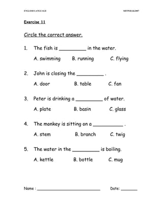 ENGLISH LANGUAGE

SBTPERAK2007

Exercise 11

Circle the correct answer.
1.

The fish is _________ in the water.
A. swimming

2.

C. fan

B. basin

C. glass

The monkey is sitting on a __________ .
A. stem

5.

B. table

Peter is drinking a _________ of water.
A. plate

4.

C. flying

John is closing the _________ .
A. door

3.

B. running

B. branch

C. twig

The water in the _________ is boiling.
A. kettle

B. bottle

Name : ___________________________

C. mug

Date: _______

 