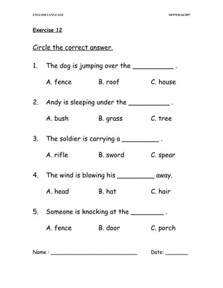 ENGLISH LANGUAGE

SBTPERAK2007

Exercise 12

Circle the correct answer.
1.

The dog is jumping over the __________ .
A. fence

2.

C. tree

B. sword

C. spear

The wind is blowing his _________ away.
A. head

5.

B. grass

The soldier is carrying a _________ .
A. rifle

4.

C. house

Andy is sleeping under the __________ .
A. bush

3.

B. roof

B. hat

C. hair

Someone is knocking at the ________ .
A. fence

B. door

Name : ___________________________

C. porch
Date: _______

 