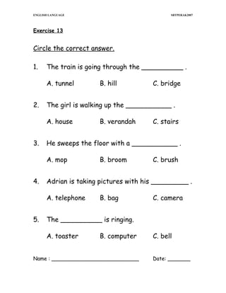 ENGLISH LANGUAGE

SBTPERAK2007

Exercise 13

Circle the correct answer.
1.

The train is going through the __________ .
A. tunnel

2.

C. stairs

B. broom

C. brush

Adrian is taking pictures with his _________ .
A. telephone

5.

B. verandah

He sweeps the floor with a ___________ .
A. mop

4.

C. bridge

The girl is walking up the ___________ .
A. house

3.

B. hill

B. bag

C. camera

The __________ is ringing.
A. toaster

B. computer

Name : ___________________________

C. bell
Date: _______

 