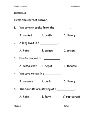 ENGLISH LANGUAGE

SBTPERAK2007

Exercise 15

Circle the correct answer.
1.

We borrow books from the ________ .
A. market

2.

C. prison

B. depot

C. theatre

We save money in a _________ .
A. museum

5.

B. palace

Food is served in a _________ .
A. restaurant

4.

C. library

A king lives in a __________ .
A. hotel

3.

B. castle

B. bank

C. library

The tourists are staying at a __________ .
A. hotel

B. farm

Name : ___________________________

C. restaurant
Date: _______

 