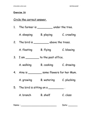 ENGLISH LANGUAGE

SBTPERAK2007

Exercise 16

Circle the correct answer.
1.

The farmer is _________ under the tree.
A. sleeping

2.

C. blowing

B. cooking

C. drawing

Aina is ________ some flowers for her Mum.
A. growing

5.

B. flying

I am ________ to the post office.
A. walking

4.

C. crawling

The bird is _________ above the trees.
A. floating

3.

B. playing

B. watering

C. plucking

The bird is sitting on a _________ .
A. branch

B. shelf

Name : ___________________________

C. class
Date: _______

 