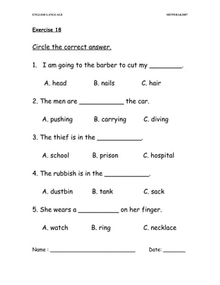 ENGLISH LANGUAGE

SBTPERAK2007

Exercise 18

Circle the correct answer.
1. I am going to the barber to cut my ________.
A. head

B. nails

C. hair

2. The men are ___________ the car.
A. pushing

B. carrying

C. diving

3. The thief is in the ___________.
A. school

B. prison

C. hospital

4. The rubbish is in the ___________.
A. dustbin

B. tank

C. sack

5. She wears a __________ on her finger.
A. watch

B. ring

Name : ___________________________

C. necklace
Date: _______

 