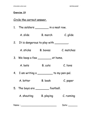 ENGLISH LANGUAGE

SBTPERAK2007

Exercise 19

Circle the correct answer.
1.

The soldiers ________ in a neat row.
A. slide

2.

B. march

C. glide

It is dangerous to play with ________.
A. sticks

B. boxes

C. matches

3. We keep a few ________ at home.
A. bats
4.

B. cats

C. lions

I am writing a _________ to my pen-pal.
A. letter

B. book

C. paper

5. The boys are ________ football.
A. shouting

B. playing

Name : ___________________________

C. running
Date: _______

 