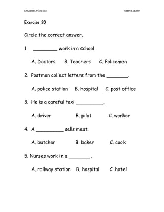 ENGLISH LANGUAGE

SBTPERAK2007

Exercise 20

Circle the correct answer.
1.

________ work in a school.
A. Doctors

B. Teachers

C. Policemen

2. Postmen collect letters from the _______.
A. police station

B. hospital

C. post office

3. He is a careful taxi _________.
A. driver

B. pilot

C. worker

4. A _________ sells meat.
A. butcher

B. baker

C. cook

5. Nurses work in a _______ .
A. railway station

B. hospital

C. hotel

 