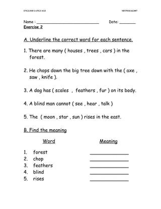 ENGLISH LANGUAGE

SBTPERAK2007

Name : ___________________________
Exercise 2

Date: _______

A. Underline the correct word for each sentence.
1. There are many ( houses , trees , cars ) in the
forest.
2. He chops down the big tree down with the ( axe ,
saw , knife ).
3. A dog has ( scales , feathers , fur ) on its body.
4. A blind man cannot ( see , hear , talk )
5. The ( moon , star , sun ) rises in the east.
B. Find the meaning
Word
1.
2.
3.
4.
5.

forest
chop
feathers
blind
rises

Meaning
_____________
_____________
_____________
_____________
_____________

 