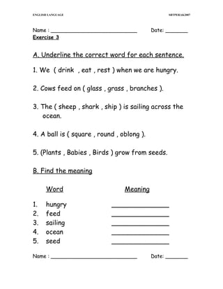 ENGLISH LANGUAGE

SBTPERAK2007

Name : ___________________________
Exercise 3

Date: _______

A. Underline the correct word for each sentence.
1. We ( drink , eat , rest ) when we are hungry.
2. Cows feed on ( glass , grass , branches ).
3. The ( sheep , shark , ship ) is sailing across the
ocean.
4. A ball is ( square , round , oblong ).
5. (Plants , Babies , Birds ) grow from seeds.
B. Find the meaning
Word
1.
2.
3.
4.
5.

hungry
feed
sailing
ocean
seed

Meaning
______________
______________
______________
______________
______________

Name : ___________________________

Date: _______

 