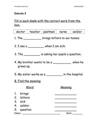 ENGLISH LANGUAGE

SBTPERAK2007

Exercise 4

Fill in each blank with the correct word from the
box.
doctor

teacher

postman

nurse

soldier

1. The __________ brings letters to our homes.
2. I see a _________ when I am sick.
3. The _________ is asking her pupils a question.
4. My brother wants to be a __________ when he
grows up.
5. My sister works as a _________ in the hospital.
B. Find the meaning
Word
1.
2.
3.
4.
5.

brings
letters
sick
soldier
question

Meaning
____________
____________
____________
____________
____________

Name : ___________________________

Date: _______

 