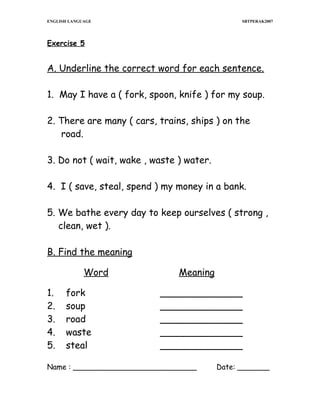 ENGLISH LANGUAGE

SBTPERAK2007

Exercise 5

A. Underline the correct word for each sentence.
1. May I have a ( fork, spoon, knife ) for my soup.
2. There are many ( cars, trains, ships ) on the
road.
3. Do not ( wait, wake , waste ) water.
4. I ( save, steal, spend ) my money in a bank.
5. We bathe every day to keep ourselves ( strong ,
clean, wet ).
B. Find the meaning
Word
1.
2.
3.
4.
5.

fork
soup
road
waste
steal

Meaning
______________
______________
______________
______________
______________

Name : ___________________________

Date: _______

 