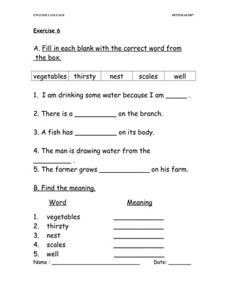 ENGLISH LANGUAGE

SBTPERAK2007

Exercise 6

A. Fill in each blank with the correct word from
the box.
vegetables

thirsty

nest

scales

well

1. I am drinking some water because I am _____ .
2. There is a __________ on the branch.
3. A fish has __________ on its body.
4. The man is drawing water from the
_________ .
5. The farmer grows ____________ on his farm.
B. Find the meaning.
Word
1.
2.
3.
4.
5.

vegetables
thirsty
nest
scales
well

Meaning
____________
____________
____________
____________
____________

Name : ___________________________

Date: _______

 