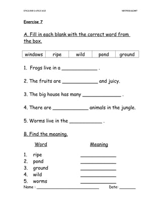 ENGLISH LANGUAGE

SBTPERAK2007

Exercise 7

A. Fill in each blank with the correct word from
the box.
windows

ripe

wild

pond

ground

1. Frogs live in a ____________ .
2. The fruits are ____________ and juicy.
3. The big house has many _____________ .
4. There are ____________ animals in the jungle.
5. Worms live in the ___________ .
B. Find the meaning.
Word
1.
2.
3.
4.
5.

Meaning

ripe
pond
ground
wild
worms

____________
____________
____________
____________
____________

Name : ___________________________

Date: _______

 