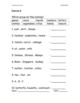 ENGLISH LANGUAGE

SBTPERAK2007

Exercise 8

Which group do they belong?
games
races
liquids
clothes vegetables cities

numbers letters
family
insects

1. coat , shirt , blouse

- __________

2. football , badminton , tennis

- __________

3. tomato, carrot , cabbage

- __________

4. oil , water , milk

- __________

5. Indians , Chinese , Malays

- __________

6. Rome , Singapore , Sydney

- __________

7. mother , brother , sister

- __________

8. two , four , six

- __________

9. A , B , C

- __________

10. butterfly, housefly , cockroach - _________
Name : ___________________________

Date: _______

 