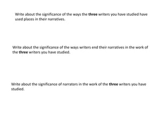 Write about the significance of the ways the three writers you have studied have
  used places in their narratives.




Write about the significance of the ways writers end their narratives in the work of
the three writers you have studied.




Write about the significance of narrators in the work of the three writers you have
studied.
 