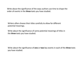 Write about the significance of the ways authors use time to shape the
order of events in the three texts you have studied.




Writers often choose their titles carefully to allow for different
potential meanings.

Write about the significance of some potential meanings of titles in
the three texts you have studied.




Write about the significance of one or two key events in each of the three texts
you have studied.
 