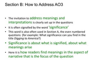 Section B: How to Address AO3


• The invitation to address meanings and
  interpretations is clearly set up in the questions
• It is often signalled by the word ‘significance’
• This word is also often used in Section A, the even numbered
  questions (for example: What significance can you find in the
  title Digging to America?)
• Significance is about what is signified, about what
  meanings arise
• Here it is how readers find meanings in the aspect of
  narrative that is the focus of the question
 