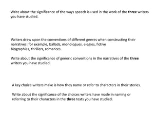 Write about the significance of the ways speech is used in the work of the three writers
you have studied.




Writers draw upon the conventions of different genres when constructing their
narratives: for example, ballads, monologues, elegies, fictive
biographies, thrillers, romances.

Write about the significance of generic conventions in the narratives of the three
writers you have studied.




A key choice writers make is how they name or refer to characters in their stories.

Write about the significance of the choices writers have made in naming or
referring to their characters in the three texts you have studied.
 