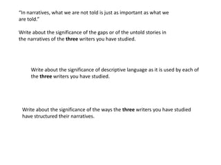 “In narratives, what we are not told is just as important as what we
are told.”

Write about the significance of the gaps or of the untold stories in
the narratives of the three writers you have studied.




     Write about the significance of descriptive language as it is used by each of
     the three writers you have studied.




 Write about the significance of the ways the three writers you have studied
 have structured their narratives.
 
