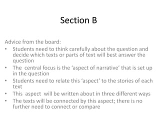 Section B

Advice from the board:
• Students need to think carefully about the question and
   decide which texts or parts of text will best answer the
   question
• The central focus is the ‘aspect of narrative’ that is set up
   in the question
• Students need to relate this ‘aspect’ to the stories of each
   text
• This aspect will be written about in three different ways
• The texts will be connected by this aspect; there is no
   further need to connect or compare
 
