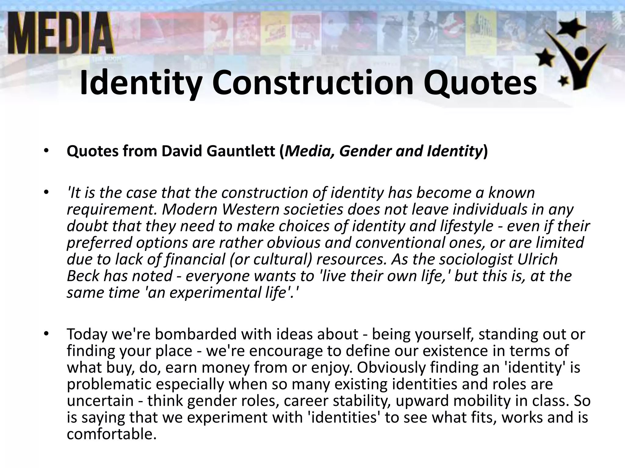 Identity Construction Quotes
• Quotes from David Gauntlett (Media, Gender and Identity)
• 'It is the case that the construction of identity has become a known
requirement. Modern Western societies does not leave individuals in any
doubt that they need to make choices of identity and lifestyle - even if their
preferred options are rather obvious and conventional ones, or are limited
due to lack of financial (or cultural) resources. As the sociologist Ulrich
Beck has noted - everyone wants to 'live their own life,' but this is, at the
same time 'an experimental life'.'
• Today we're bombarded with ideas about - being yourself, standing out or
finding your place - we're encourage to define our existence in terms of
what buy, do, earn money from or enjoy. Obviously finding an 'identity' is
problematic especially when so many existing identities and roles are
uncertain - think gender roles, career stability, upward mobility in class. So
is saying that we experiment with 'identities' to see what fits, works and is
comfortable.
 