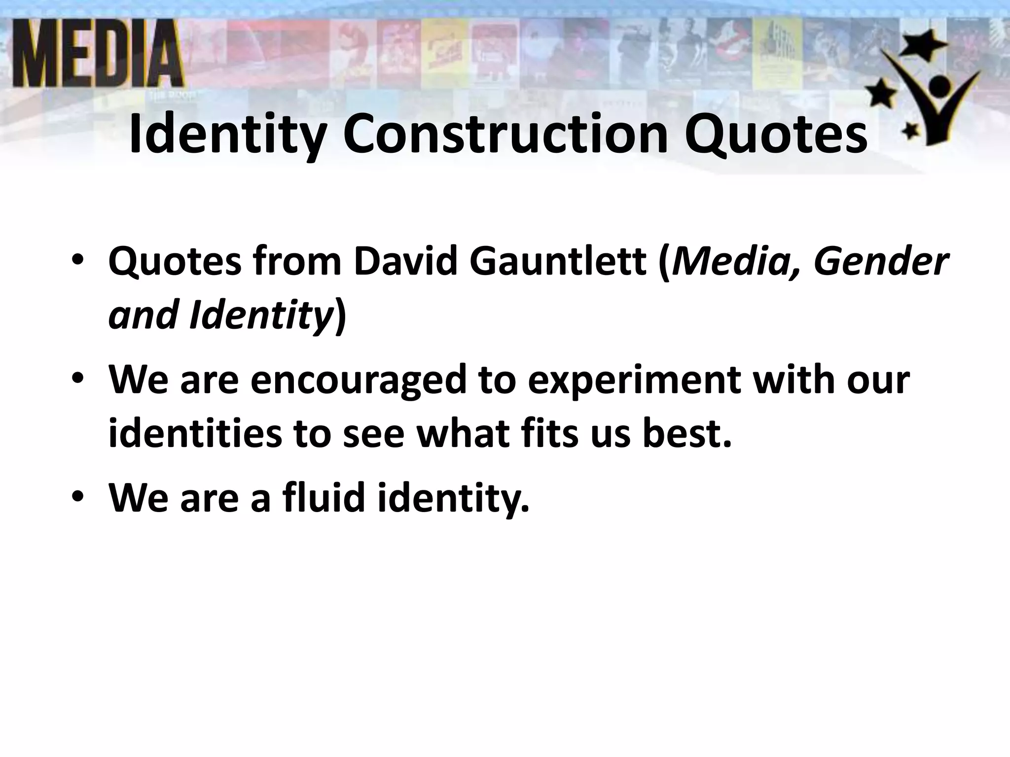 Identity Construction Quotes
• Quotes from David Gauntlett (Media, Gender
and Identity)
• We are encouraged to experiment with our
identities to see what fits us best.
• We are a fluid identity.
 