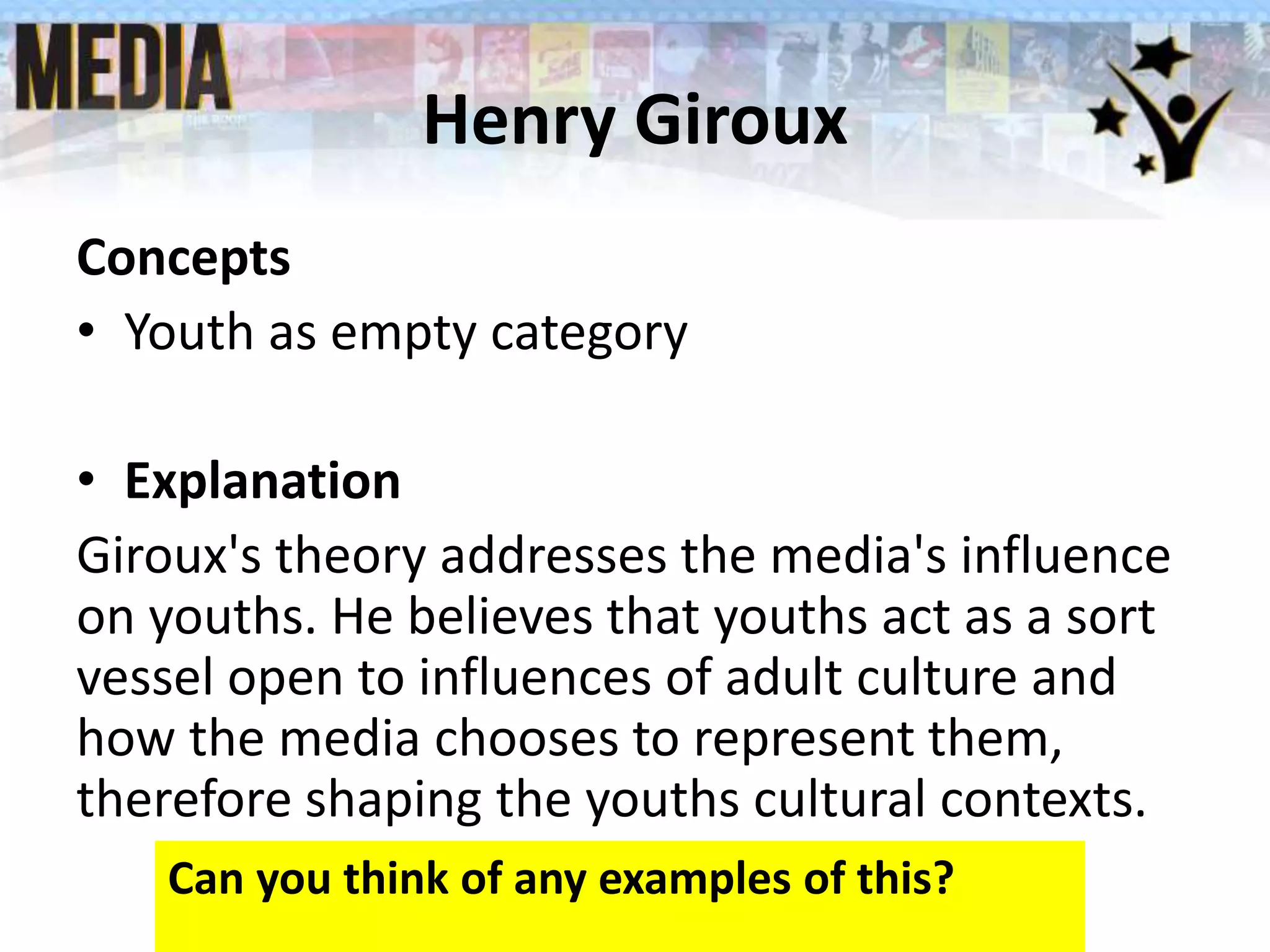 Henry Giroux
Concepts
• Youth as empty category
• Explanation
Giroux's theory addresses the media's influence
on youths. He believes that youths act as a sort
vessel open to influences of adult culture and
how the media chooses to represent them,
therefore shaping the youths cultural contexts.
Can you think of any examples of this?
 