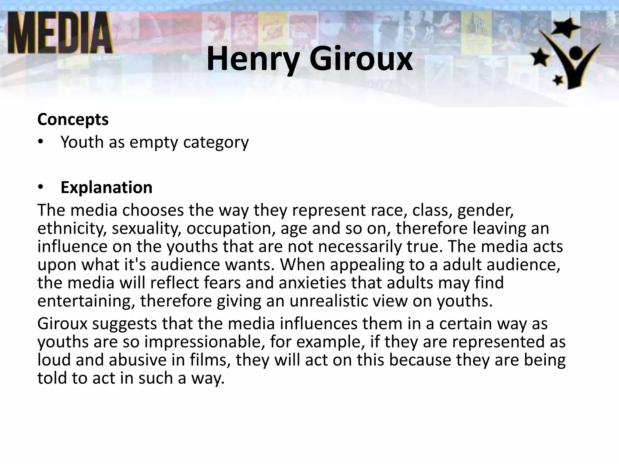 Henry Giroux
Concepts
• Youth as empty category
• Explanation
The media chooses the way they represent race, class, gender,
ethnicity, sexuality, occupation, age and so on, therefore leaving an
influence on the youths that are not necessarily true. The media acts
upon what it's audience wants. When appealing to a adult audience,
the media will reflect fears and anxieties that adults may find
entertaining, therefore giving an unrealistic view on youths.
Giroux suggests that the media influences them in a certain way as
youths are so impressionable, for example, if they are represented as
loud and abusive in films, they will act on this because they are being
told to act in such a way.
 