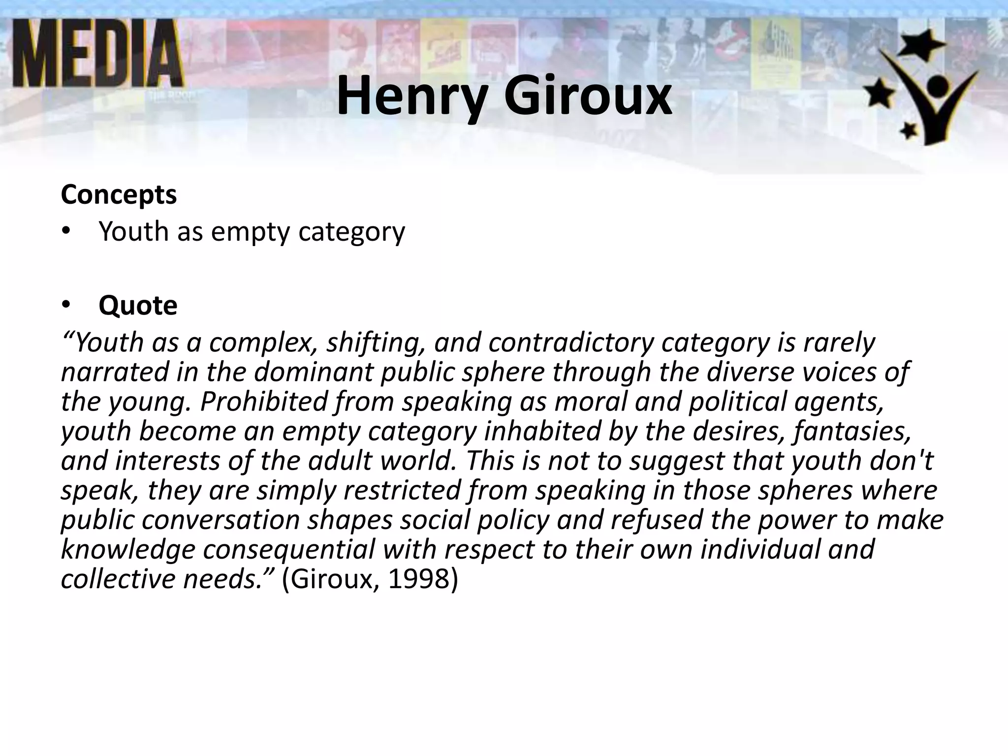 Henry Giroux
Concepts
• Youth as empty category
• Quote
“Youth as a complex, shifting, and contradictory category is rarely
narrated in the dominant public sphere through the diverse voices of
the young. Prohibited from speaking as moral and political agents,
youth become an empty category inhabited by the desires, fantasies,
and interests of the adult world. This is not to suggest that youth don't
speak, they are simply restricted from speaking in those spheres where
public conversation shapes social policy and refused the power to make
knowledge consequential with respect to their own individual and
collective needs.” (Giroux, 1998)
 
