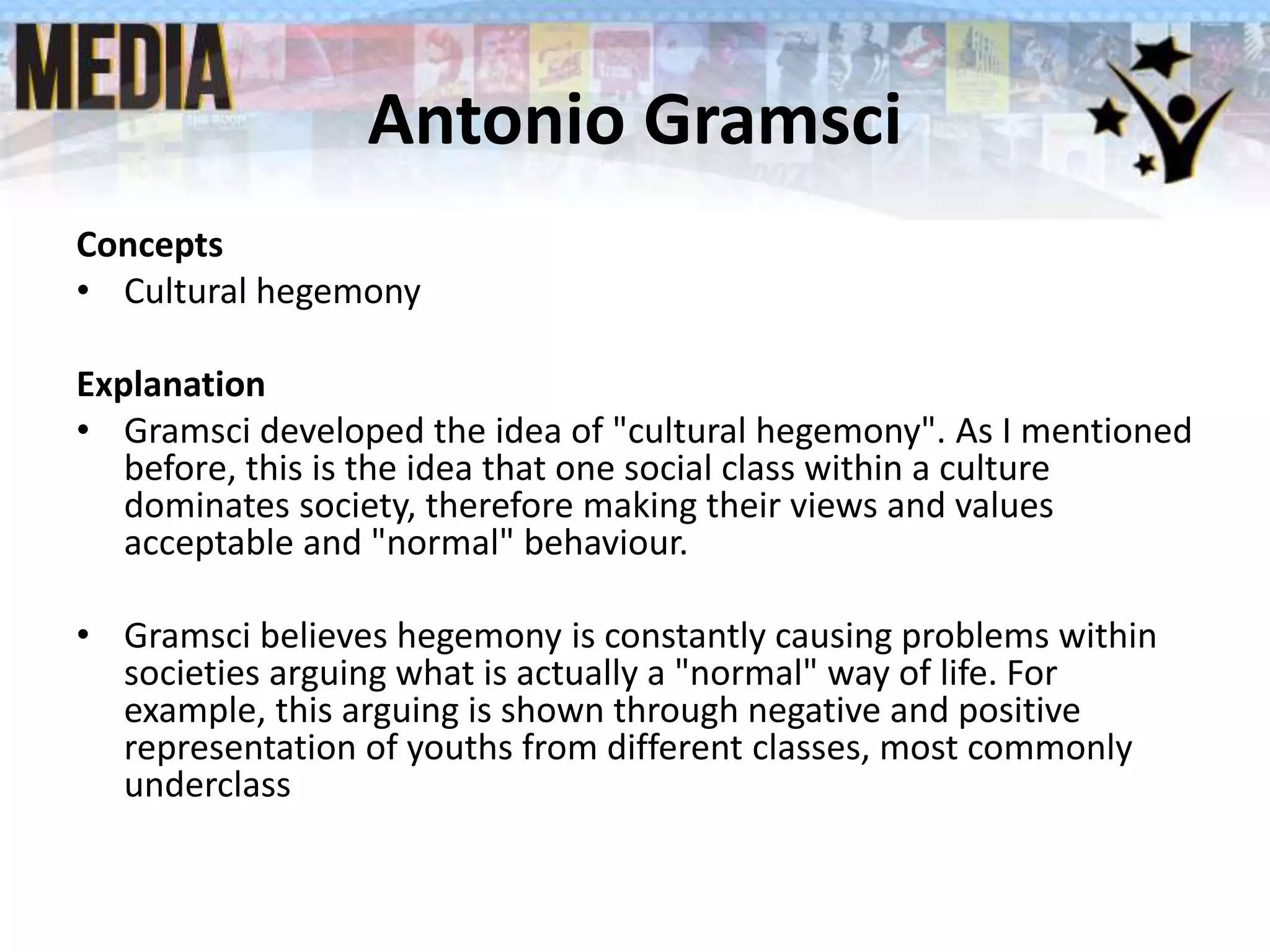 Antonio Gramsci
Concepts
• Cultural hegemony
Explanation
• Gramsci developed the idea of "cultural hegemony". As I mentioned
before, this is the idea that one social class within a culture
dominates society, therefore making their views and values
acceptable and "normal" behaviour.
• Gramsci believes hegemony is constantly causing problems within
societies arguing what is actually a "normal" way of life. For
example, this arguing is shown through negative and positive
representation of youths from different classes, most commonly
underclass
 
