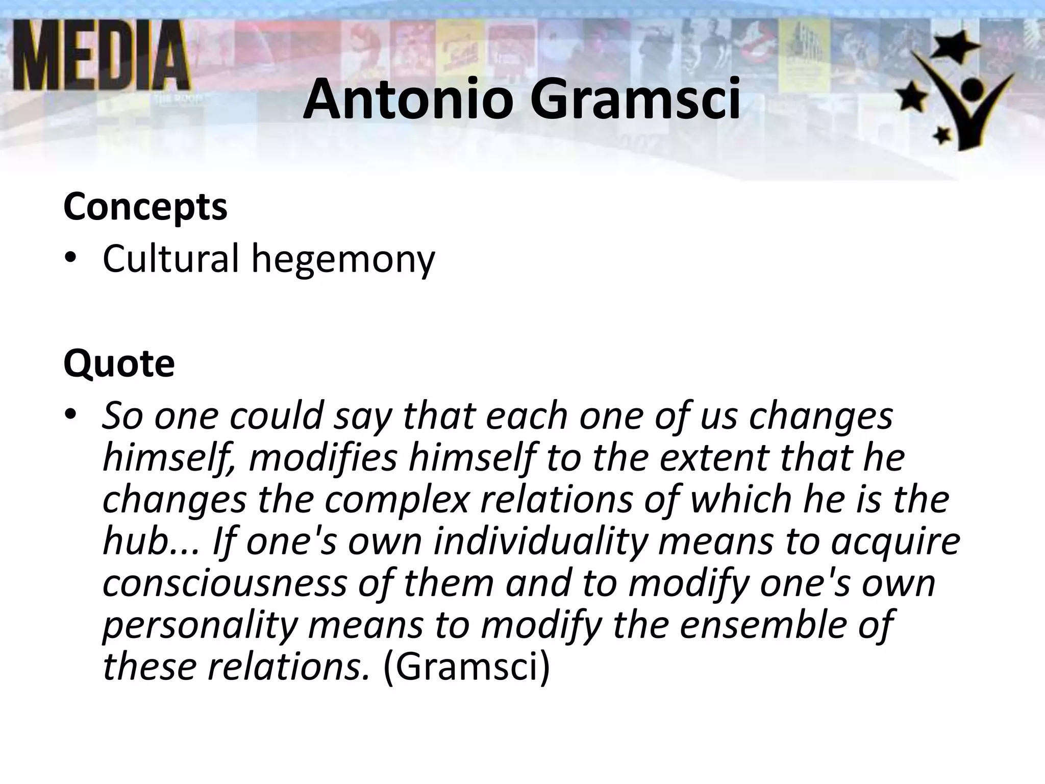 Antonio Gramsci
Concepts
• Cultural hegemony
Quote
• So one could say that each one of us changes
himself, modifies himself to the extent that he
changes the complex relations of which he is the
hub... If one's own individuality means to acquire
consciousness of them and to modify one's own
personality means to modify the ensemble of
these relations. (Gramsci)
 