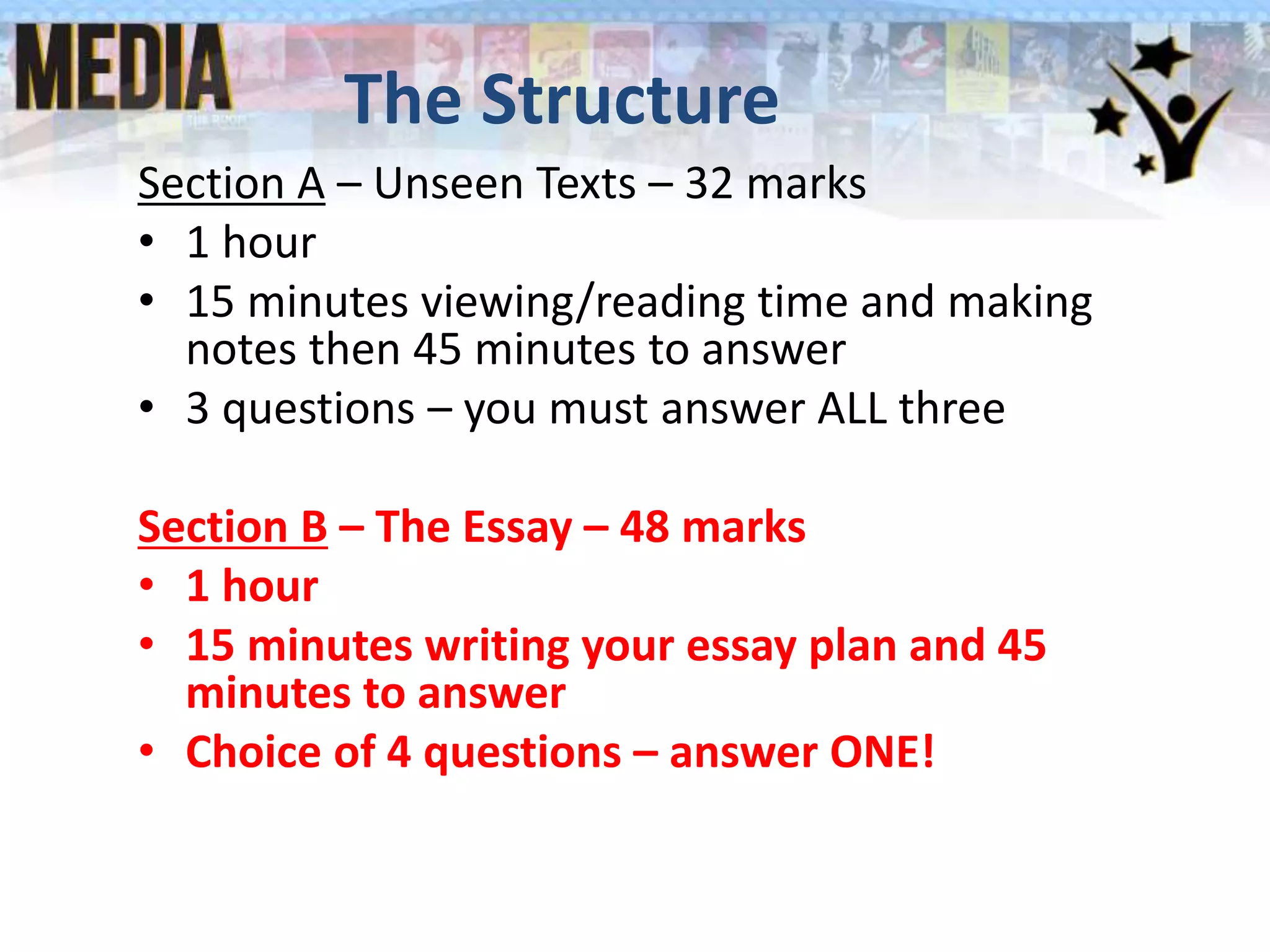 The Structure
Section A – Unseen Texts – 32 marks
• 1 hour
• 15 minutes viewing/reading time and making
notes then 45 minutes to answer
• 3 questions – you must answer ALL three
Section B – The Essay – 48 marks
• 1 hour
• 15 minutes writing your essay plan and 45
minutes to answer
• Choice of 4 questions – answer ONE!
 