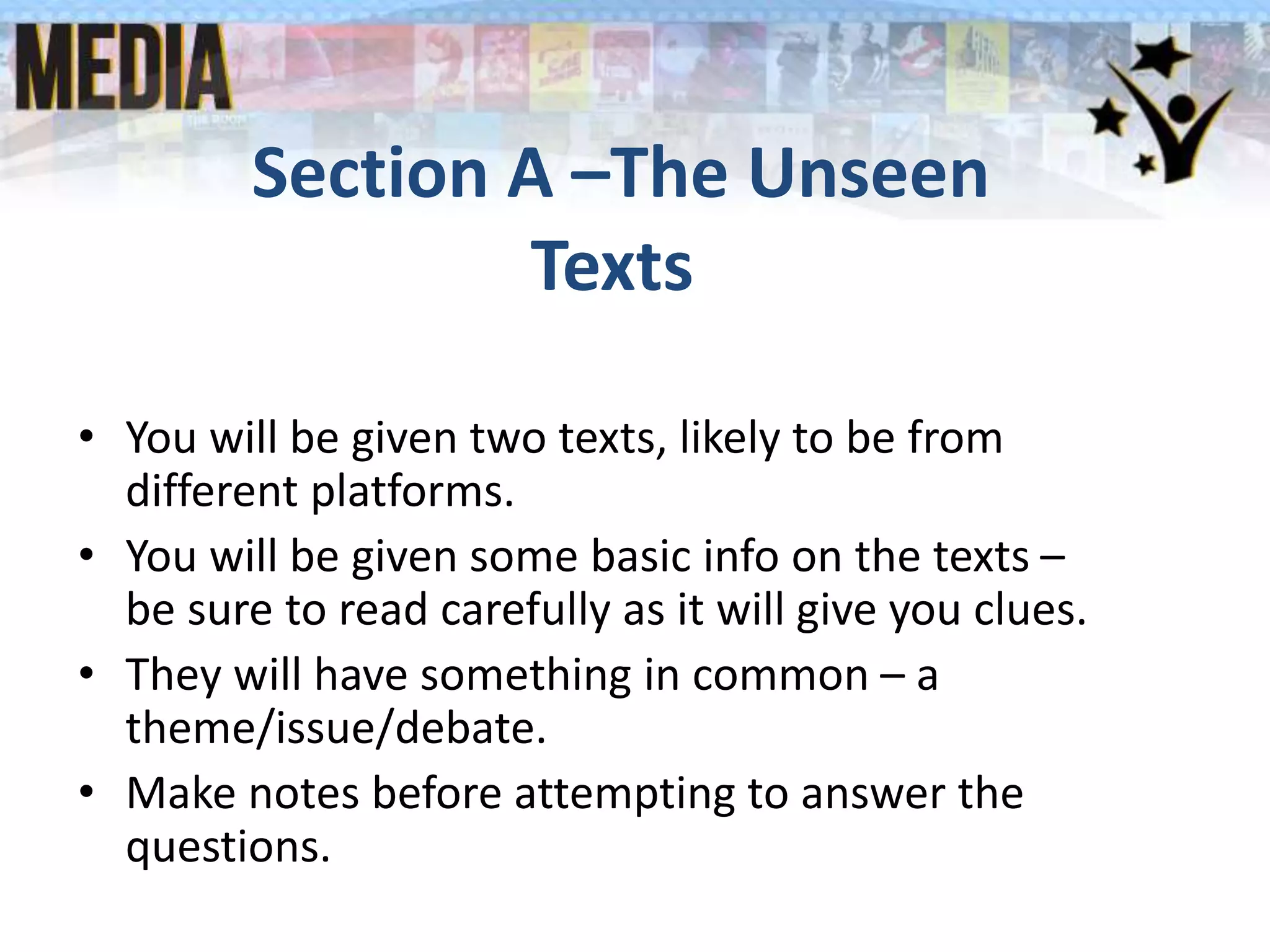 Section A –The Unseen
Texts
• You will be given two texts, likely to be from
different platforms.
• You will be given some basic info on the texts –
be sure to read carefully as it will give you clues.
• They will have something in common – a
theme/issue/debate.
• Make notes before attempting to answer the
questions.
 