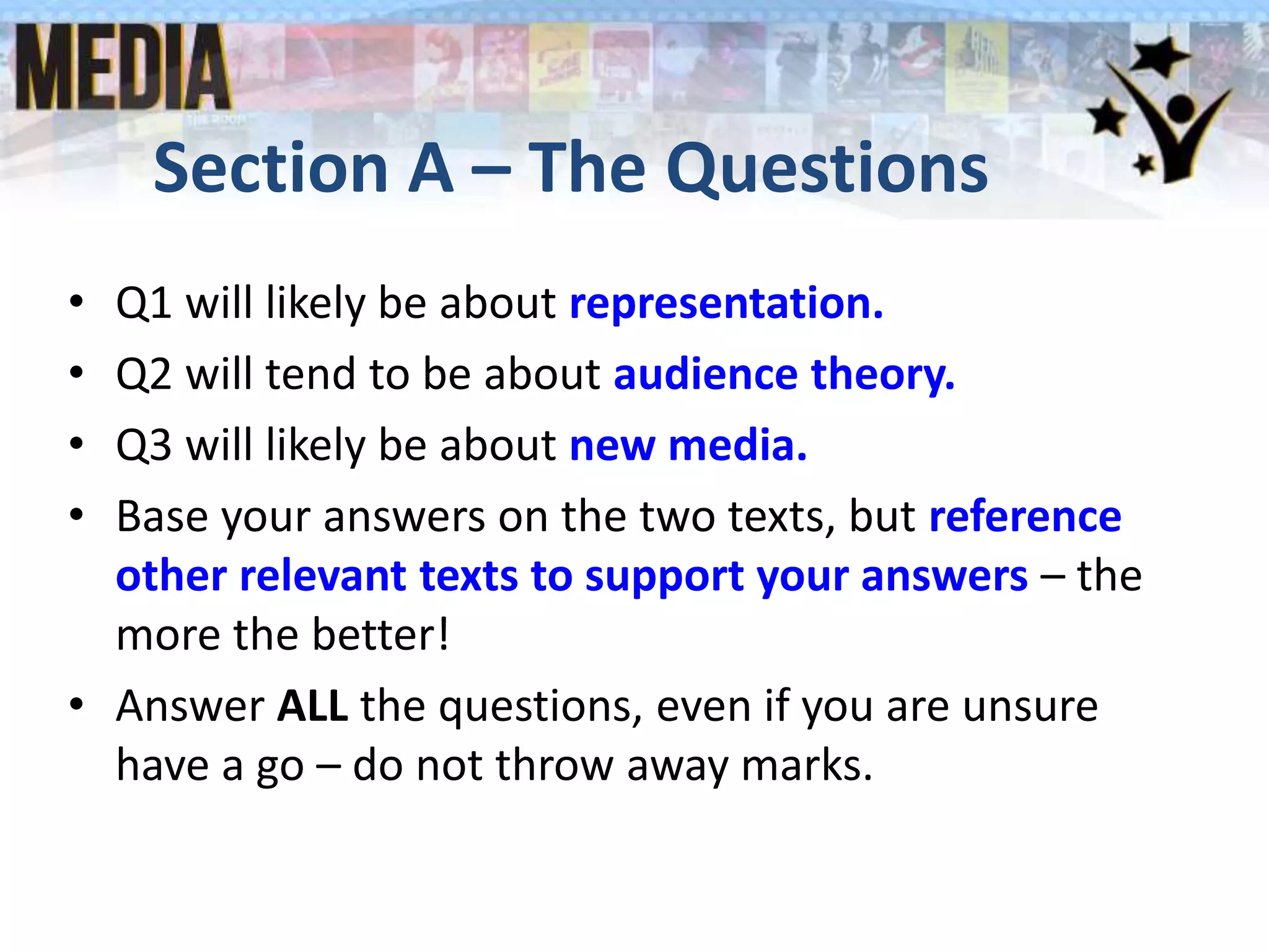 Section A – The Questions
• Q1 will likely be about representation.
• Q2 will tend to be about audience theory.
• Q3 will likely be about new media.
• Base your answers on the two texts, but reference
other relevant texts to support your answers – the
more the better!
• Answer ALL the questions, even if you are unsure
have a go – do not throw away marks.
 