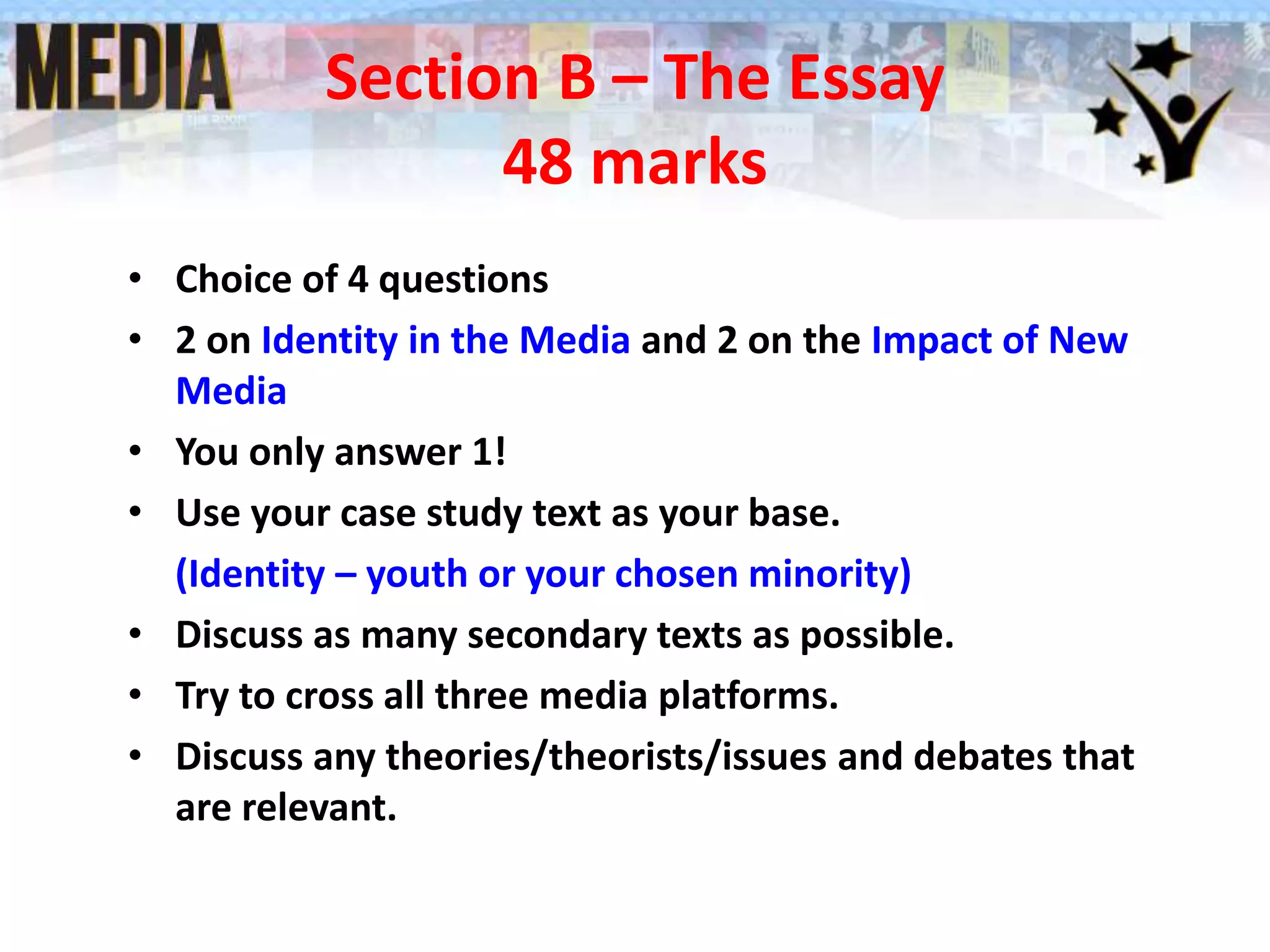Section B – The Essay
48 marks
• Choice of 4 questions
• 2 on Identity in the Media and 2 on the Impact of New
Media
• You only answer 1!
• Use your case study text as your base.
(Identity – youth or your chosen minority)
• Discuss as many secondary texts as possible.
• Try to cross all three media platforms.
• Discuss any theories/theorists/issues and debates that
are relevant.
 
