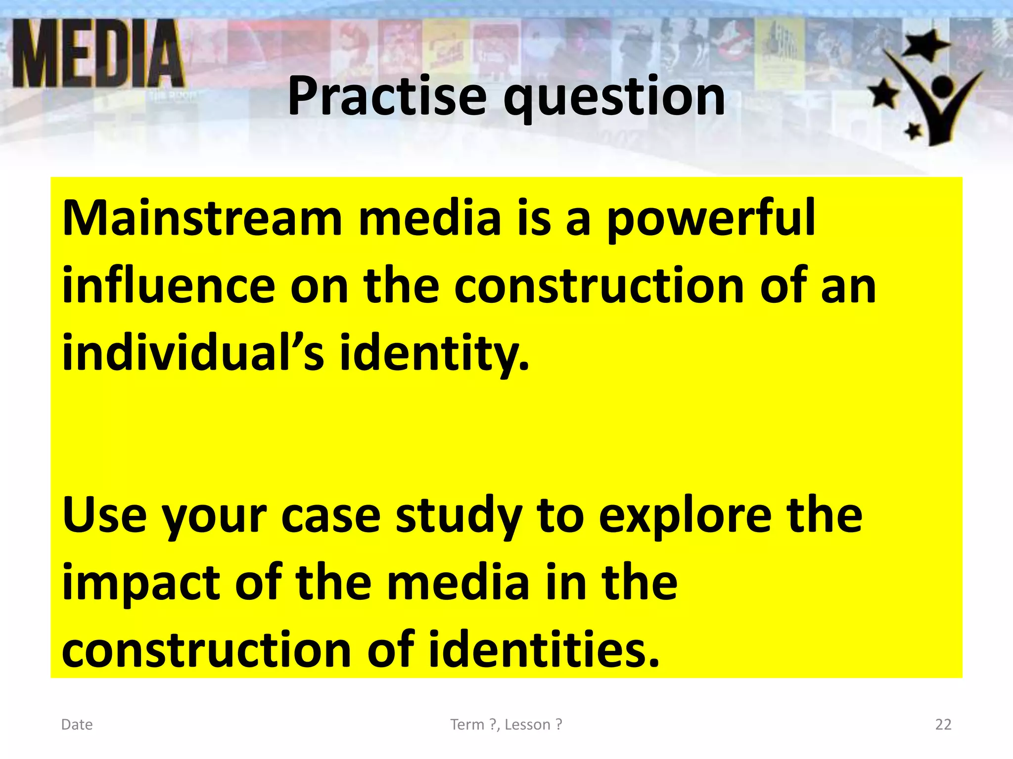 Practise question
Mainstream media is a powerful
influence on the construction of an
individual’s identity.
Use your case study to explore the
impact of the media in the
construction of identities.
Date Term ?, Lesson ? 22
 