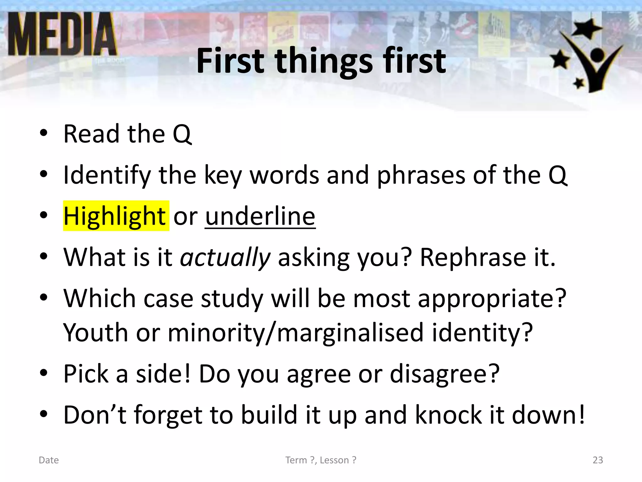 First things first
• Read the Q
• Identify the key words and phrases of the Q
• Highlight or underline
• What is it actually asking you? Rephrase it.
• Which case study will be most appropriate?
Youth or minority/marginalised identity?
• Pick a side! Do you agree or disagree?
• Don’t forget to build it up and knock it down!
Date Term ?, Lesson ? 23
 