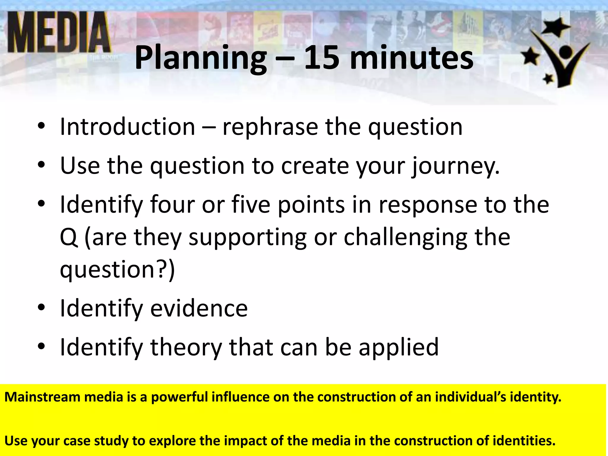 Planning – 15 minutes
• Introduction – rephrase the question
• Use the question to create your journey.
• Identify four or five points in response to the
Q (are they supporting or challenging the
question?)
• Identify evidence
• Identify theory that can be applied
Date Term ?, Lesson ? 24
Mainstream media is a powerful influence on the construction of an individual’s identity.
Use your case study to explore the impact of the media in the construction of identities.
 