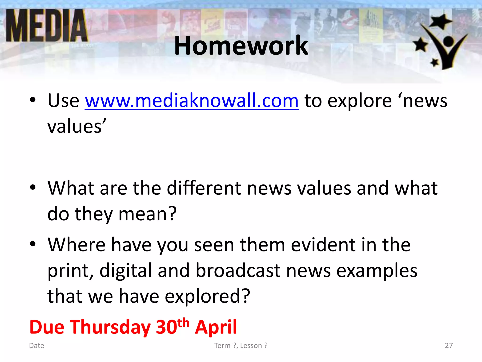 Homework
• Use www.mediaknowall.com to explore ‘news
values’
• What are the different news values and what
do they mean?
• Where have you seen them evident in the
print, digital and broadcast news examples
that we have explored?
Due Thursday 30th April
Date Term ?, Lesson ? 27
 