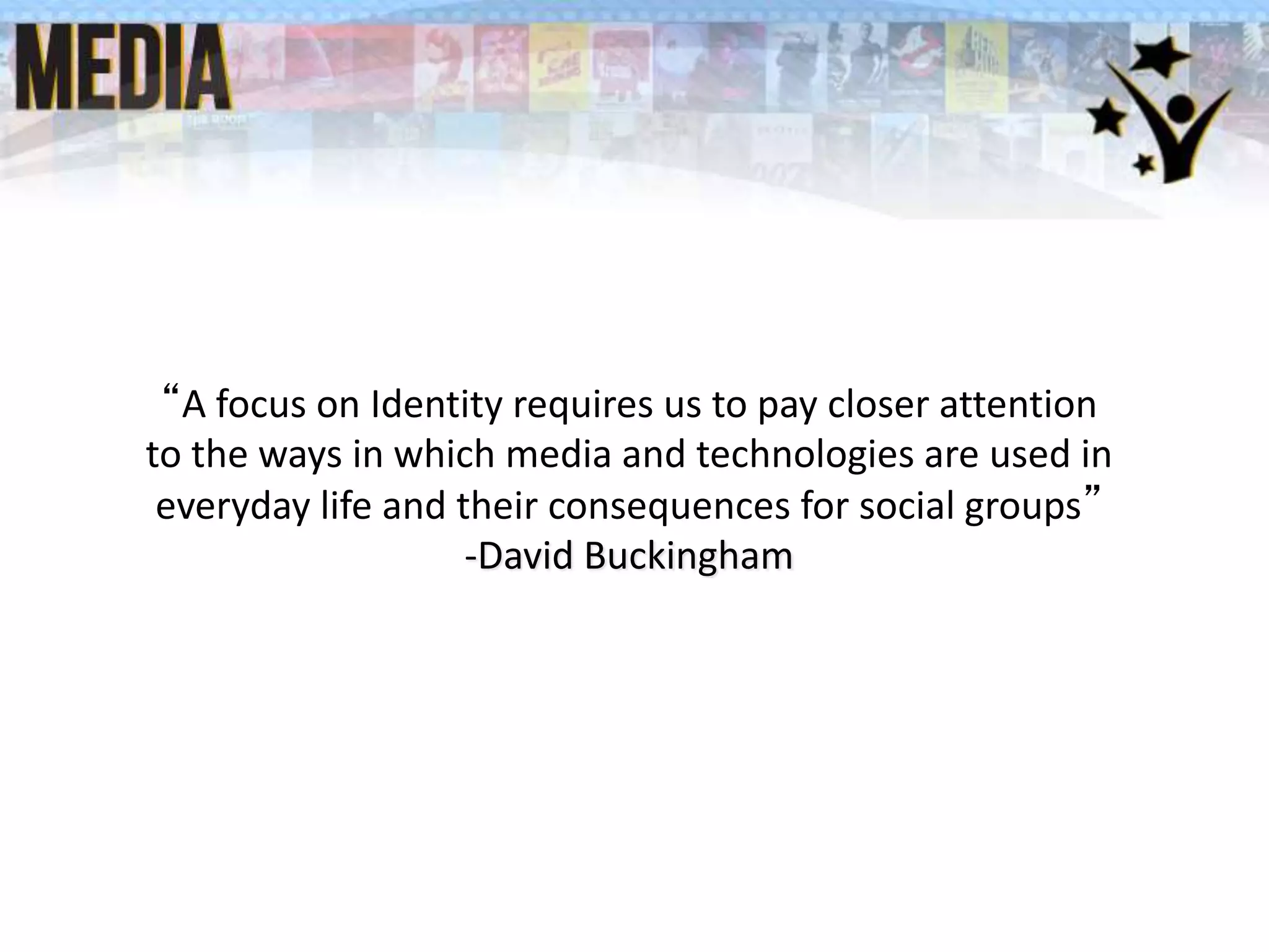 “A focus on Identity requires us to pay closer attention
to the ways in which media and technologies are used in
everyday life and their consequences for social groups”
-David Buckingham
 