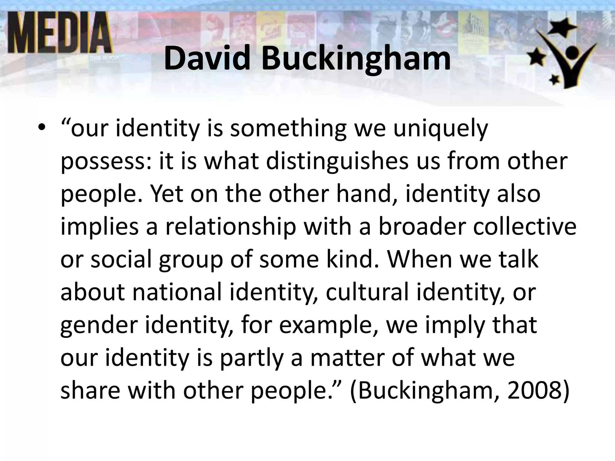 David Buckingham
• “our identity is something we uniquely
possess: it is what distinguishes us from other
people. Yet on the other hand, identity also
implies a relationship with a broader collective
or social group of some kind. When we talk
about national identity, cultural identity, or
gender identity, for example, we imply that
our identity is partly a matter of what we
share with other people.” (Buckingham, 2008)
 