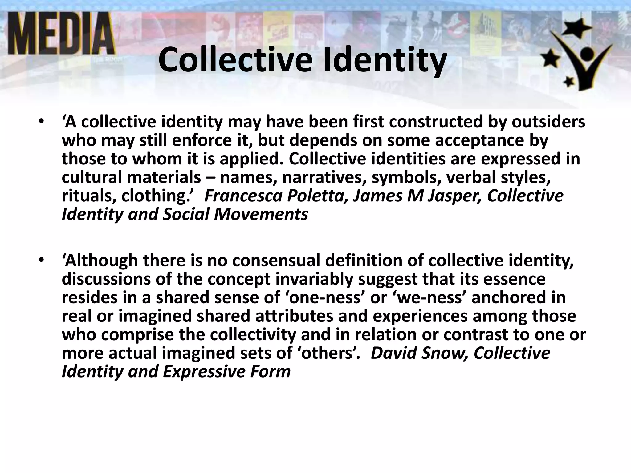 Collective Identity
• ‘A collective identity may have been first constructed by outsiders
who may still enforce it, but depends on some acceptance by
those to whom it is applied. Collective identities are expressed in
cultural materials – names, narratives, symbols, verbal styles,
rituals, clothing.’ Francesca Poletta, James M Jasper, Collective
Identity and Social Movements
• ‘Although there is no consensual definition of collective identity,
discussions of the concept invariably suggest that its essence
resides in a shared sense of ‘one-ness’ or ‘we-ness’ anchored in
real or imagined shared attributes and experiences among those
who comprise the collectivity and in relation or contrast to one or
more actual imagined sets of ‘others’. David Snow, Collective
Identity and Expressive Form
 