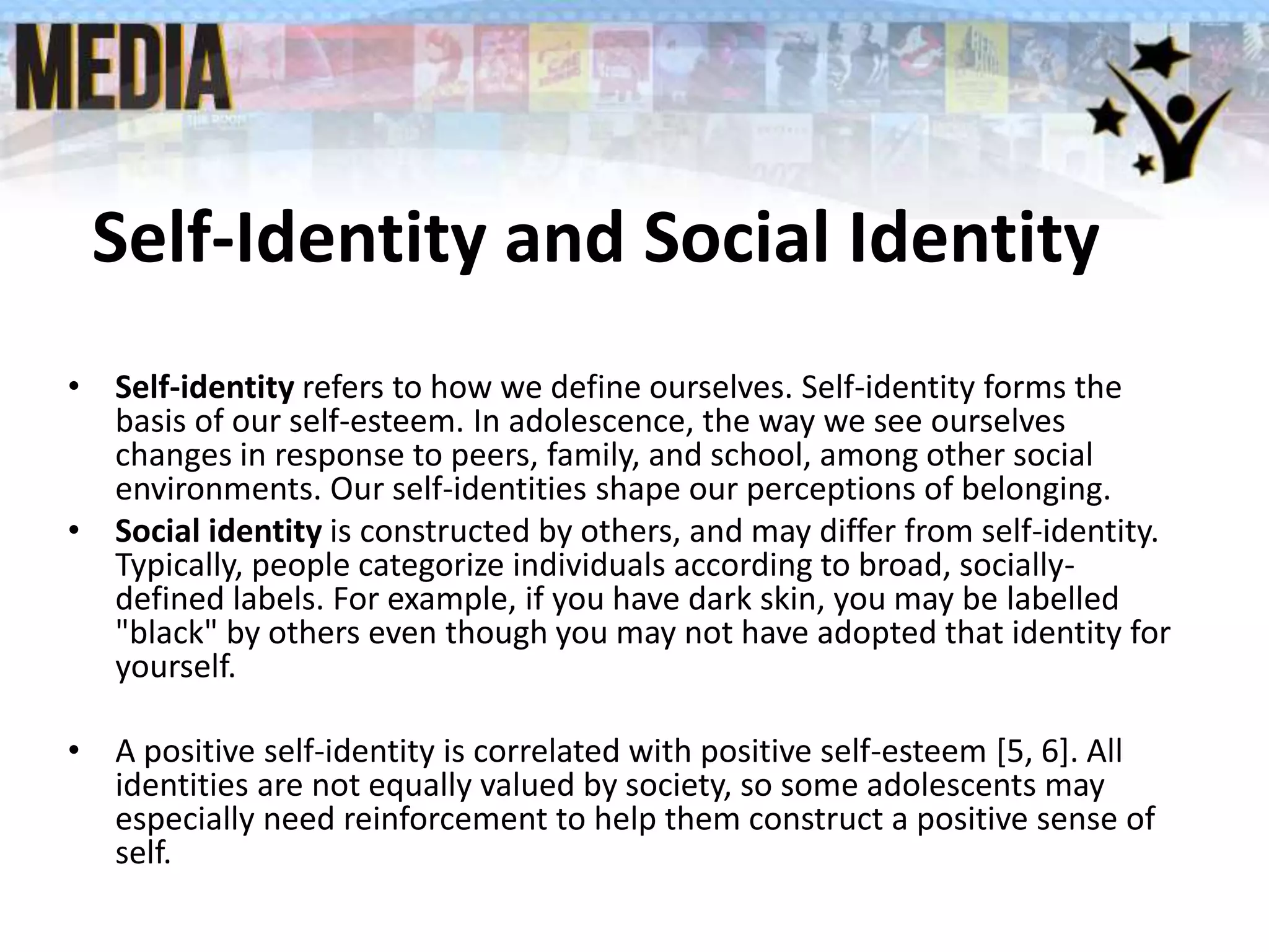 Self-Identity and Social Identity
• Self-identity refers to how we define ourselves. Self-identity forms the
basis of our self-esteem. In adolescence, the way we see ourselves
changes in response to peers, family, and school, among other social
environments. Our self-identities shape our perceptions of belonging.
• Social identity is constructed by others, and may differ from self-identity.
Typically, people categorize individuals according to broad, socially-
defined labels. For example, if you have dark skin, you may be labelled
"black" by others even though you may not have adopted that identity for
yourself.
• A positive self-identity is correlated with positive self-esteem [5, 6]. All
identities are not equally valued by society, so some adolescents may
especially need reinforcement to help them construct a positive sense of
self.
 