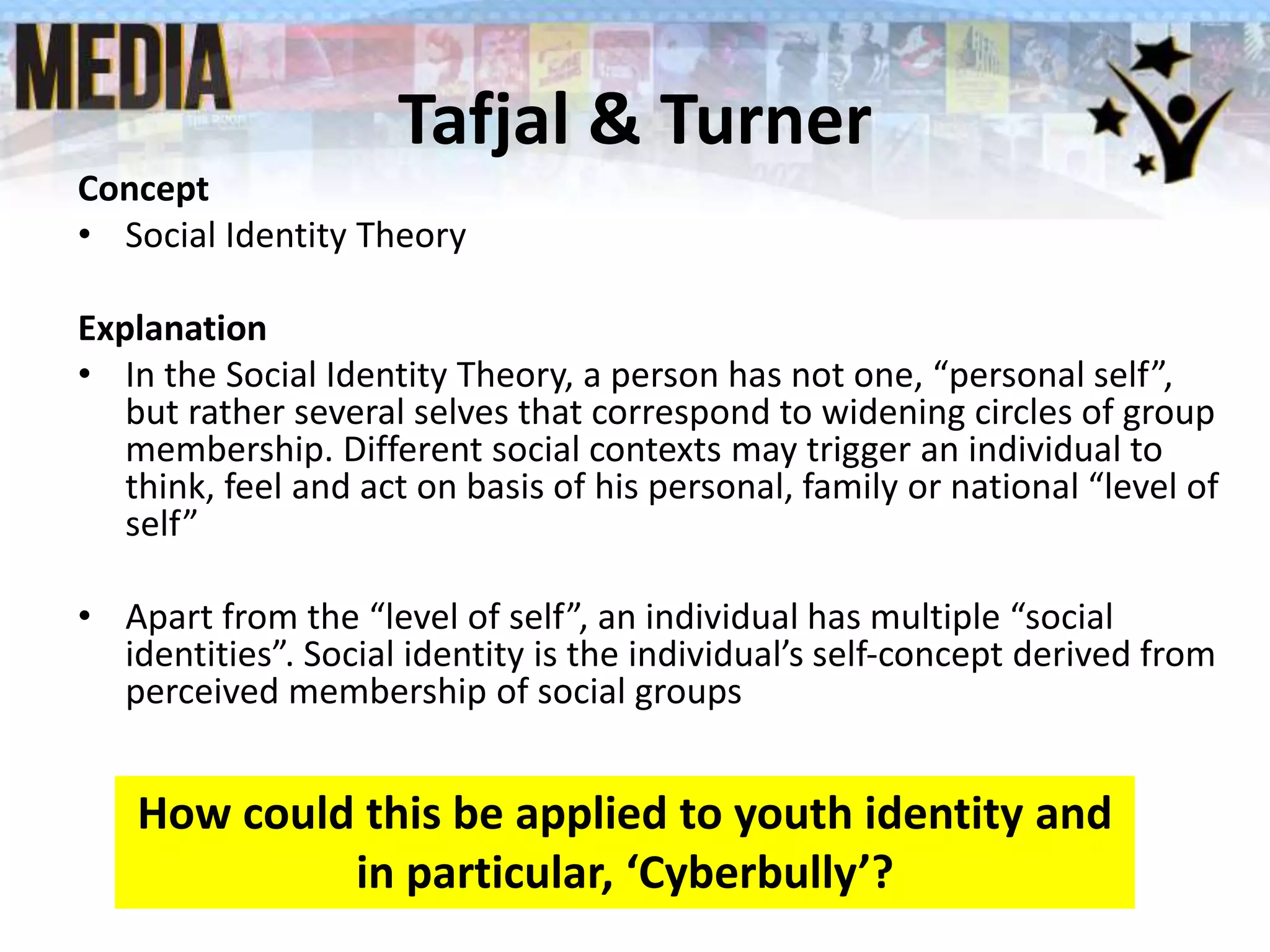 Tafjal & Turner
Concept
• Social Identity Theory
Explanation
• In the Social Identity Theory, a person has not one, “personal self”,
but rather several selves that correspond to widening circles of group
membership. Different social contexts may trigger an individual to
think, feel and act on basis of his personal, family or national “level of
self”
• Apart from the “level of self”, an individual has multiple “social
identities”. Social identity is the individual’s self-concept derived from
perceived membership of social groups
How could this be applied to youth identity and
in particular, ‘Cyberbully’?
 