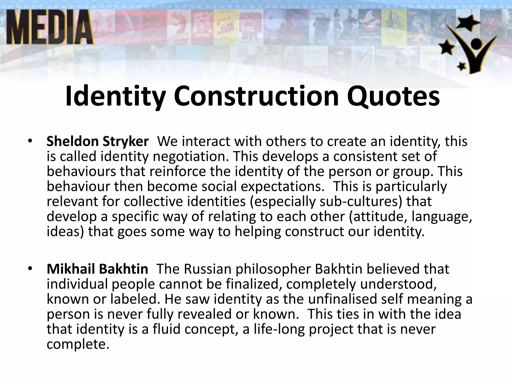Identity Construction Quotes
• Sheldon Stryker We interact with others to create an identity, this
is called identity negotiation. This develops a consistent set of
behaviours that reinforce the identity of the person or group. This
behaviour then become social expectations. This is particularly
relevant for collective identities (especially sub-cultures) that
develop a specific way of relating to each other (attitude, language,
ideas) that goes some way to helping construct our identity.
• Mikhail Bakhtin The Russian philosopher Bakhtin believed that
individual people cannot be finalized, completely understood,
known or labeled. He saw identity as the unfinalised self meaning a
person is never fully revealed or known. This ties in with the idea
that identity is a fluid concept, a life-long project that is never
complete.
 
