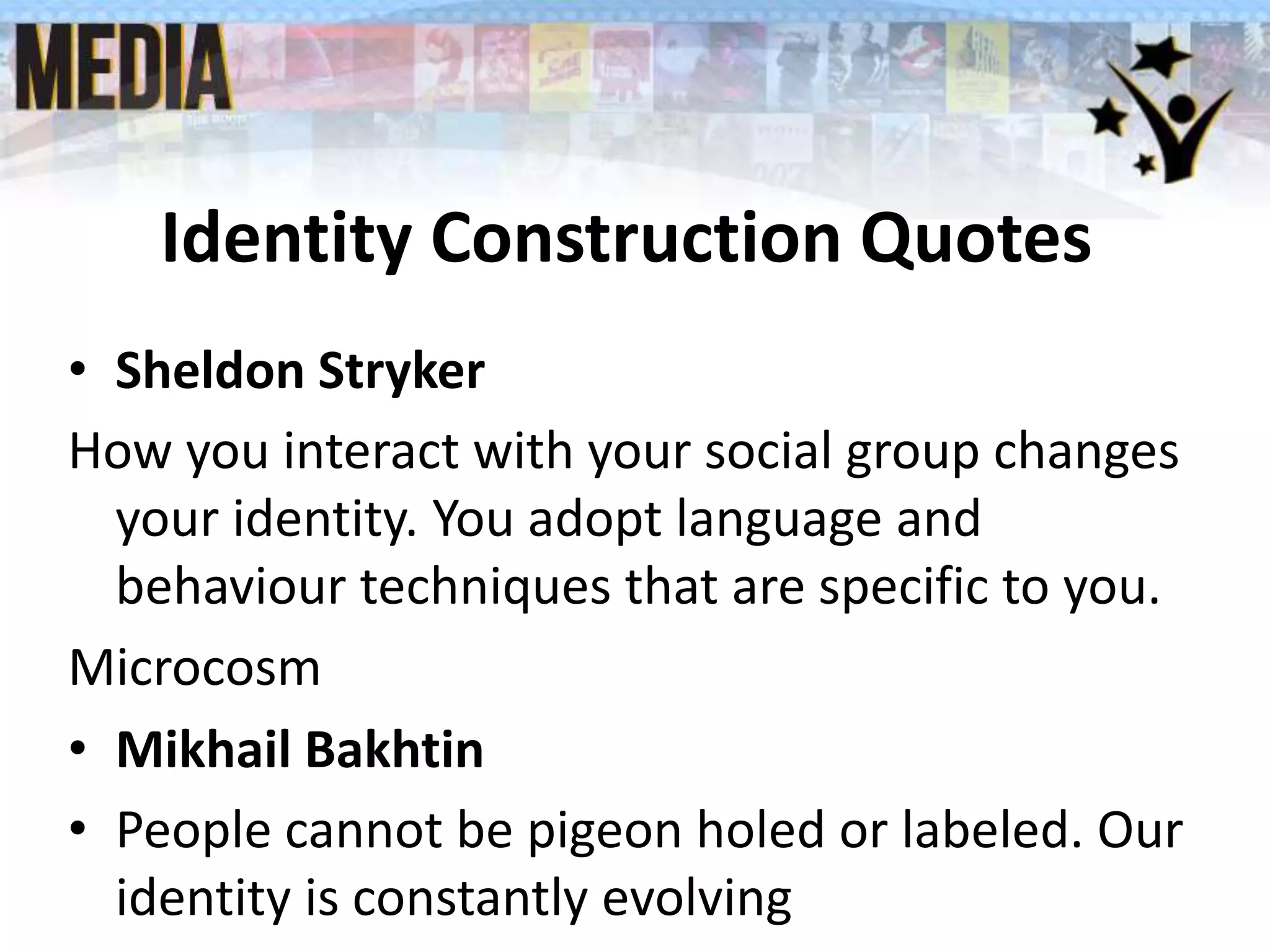 Identity Construction Quotes
• Sheldon Stryker
How you interact with your social group changes
your identity. You adopt language and
behaviour techniques that are specific to you.
Microcosm
• Mikhail Bakhtin
• People cannot be pigeon holed or labeled. Our
identity is constantly evolving
 