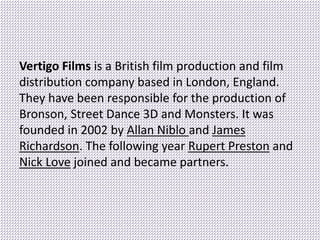 Vertigo Films is a British film production and film
distribution company based in London, England.
They have been responsible for the production of
Bronson, Street Dance 3D and Monsters. It was
founded in 2002 by Allan Niblo and James
Richardson. The following year Rupert Preston and
Nick Love joined and became partners.
 