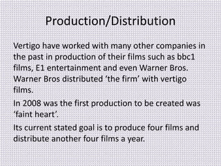 Production/Distribution
Vertigo have worked with many other companies in
the past in production of their films such as bbc1
films, E1 entertainment and even Warner Bros.
Warner Bros distributed ‘the firm’ with vertigo
films.
In 2008 was the first production to be created was
‘faint heart’.
Its current stated goal is to produce four films and
distribute another four films a year.
 